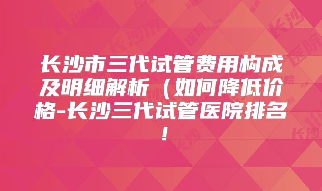 长沙市三代试管费用构成及明细解析（如何降低价格-长沙三代试管医院排名！