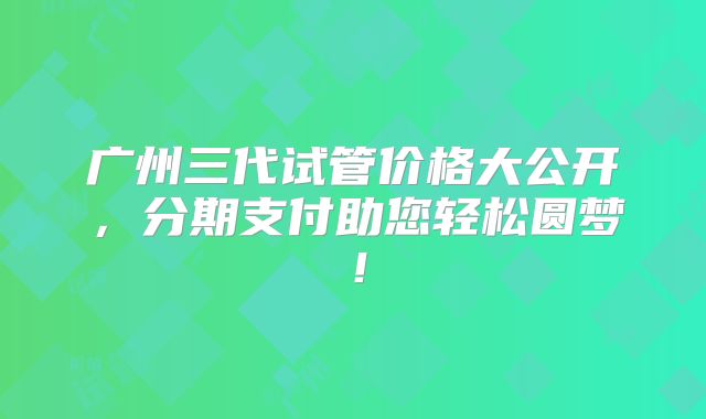 广州三代试管价格大公开,分期支付助您轻松圆梦!