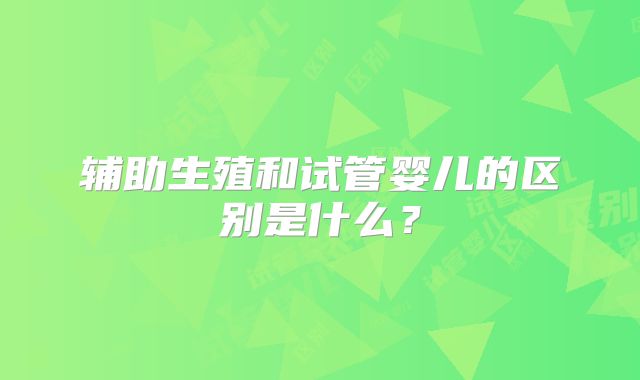 辅助生殖和试管婴儿的区别是什么？