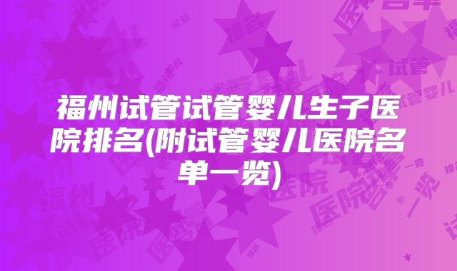 福州试管试管婴儿生子医院排名(附试管婴儿医院名单一览)