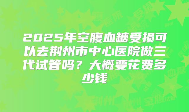 2025年空腹血糖受损可以去荆州市中心医院做三代试管吗？大概要花费多少钱