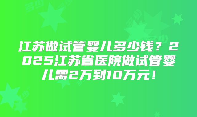 江苏做试管婴儿多少钱?2025江苏省医院做试管婴儿需2万到10万元!