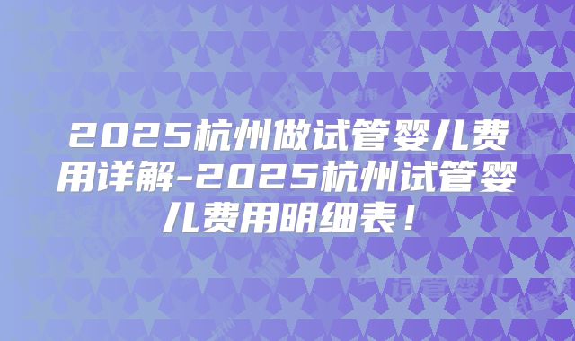 2025杭州做试管婴儿费用详解-2025杭州试管婴儿费用明细表！