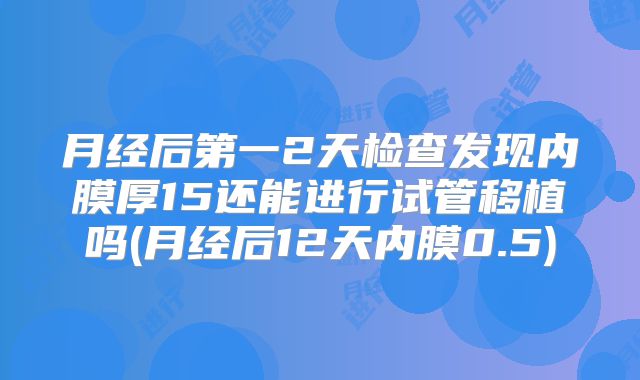 月经后第一2天检查发现内膜厚15还能进行试管移植吗(月经后12天内膜0.5)