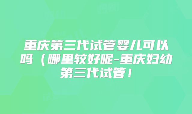 重庆第三代试管婴儿可以吗（哪里较好呢-重庆妇幼第三代试管！