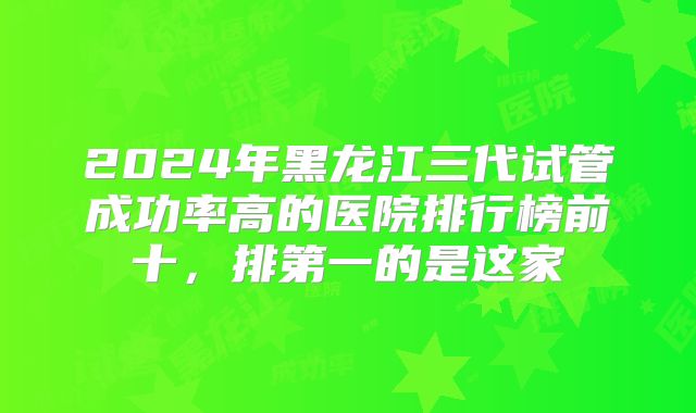 2024年黑龙江三代试管成功率高的医院排行榜前十,排第一的是这家