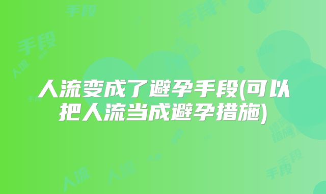 人流变成了避孕手段(可以把人流当成避孕措施)