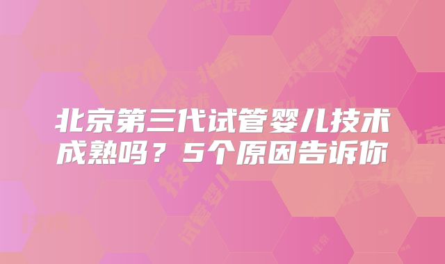 北京第三代试管婴儿技术成熟吗?5个原因告诉你