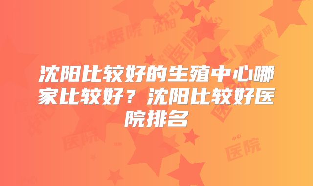 沈阳比较好的生殖中心哪家比较好?沈阳比较好医院排名