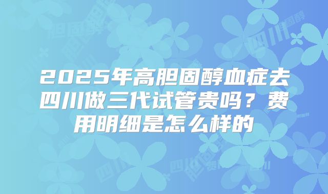 2025年高胆固醇血症去四川做三代试管贵吗?费用明细是怎么样的