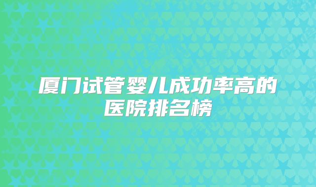厦门试管婴儿成功率高的医院排名榜