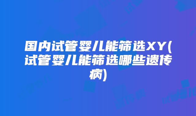 国内试管婴儿能筛选XY(试管婴儿能筛选哪些遗传病)
