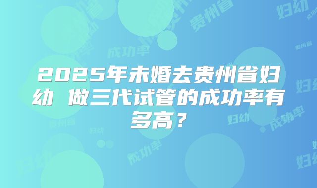 2025年未婚去贵州省妇幼 做三代试管的成功率有多高?