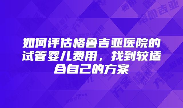 如何评估格鲁吉亚医院的试管婴儿费用，找到较适合自己的方案