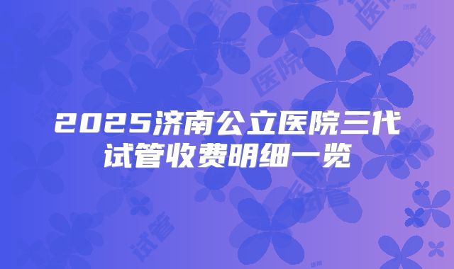 2025济南公立医院三代试管收费明细一览