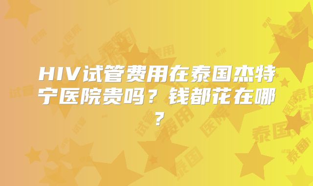 HIV试管费用在泰国杰特宁医院贵吗？钱都花在哪？