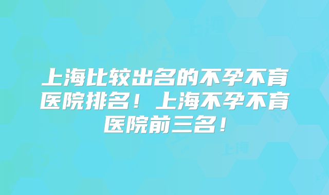 上海比较出名的不孕不育医院排名!上海不孕不育医院前三名!