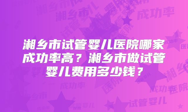 湘乡市试管婴儿医院哪家成功率高？湘乡市做试管婴儿费用多少钱？