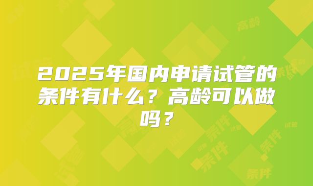 2025年国内申请试管的条件有什么？高龄可以做吗？