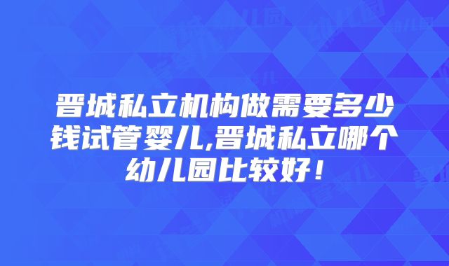 晋城私立机构做需要多少钱试管婴儿,晋城私立哪个幼儿园比较好!