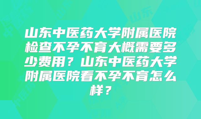 山东中医药大学附属医院检查不孕不育大概需要多少费用？山东中医药大学附属医院看不孕不育怎么样？