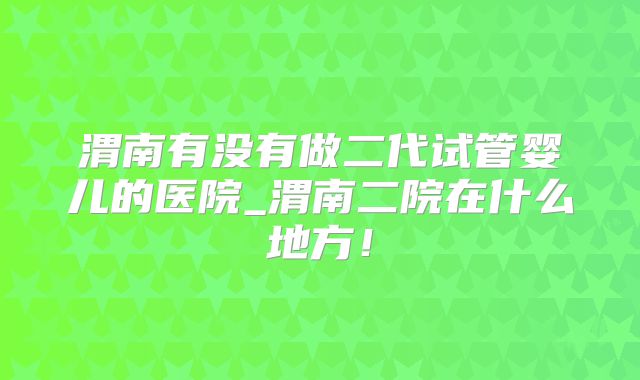 渭南有没有做二代试管婴儿的医院_渭南二院在什么地方！