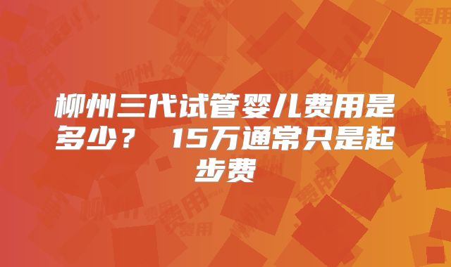 柳州三代试管婴儿费用是多少？ 15万通常只是起步费