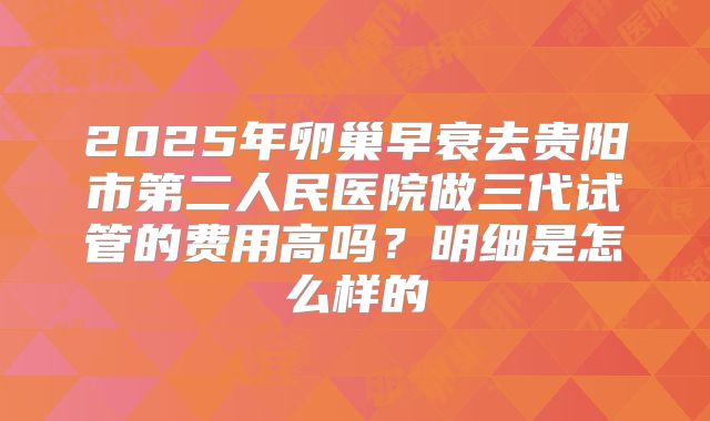 2025年卵巢早衰去贵阳市第二人民医院做三代试管的费用高吗？明细是怎么样的