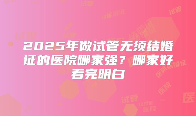 2025年做试管无须结婚证的医院哪家强?哪家好看完明白