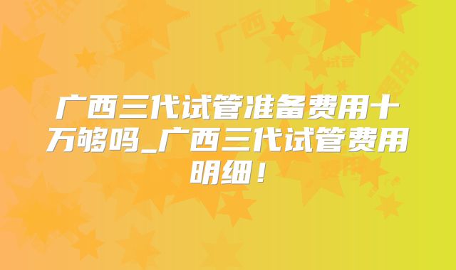 广西三代试管准备费用十万够吗_广西三代试管费用明细！