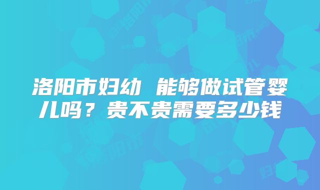 洛阳市妇幼 能够做试管婴儿吗？贵不贵需要多少钱