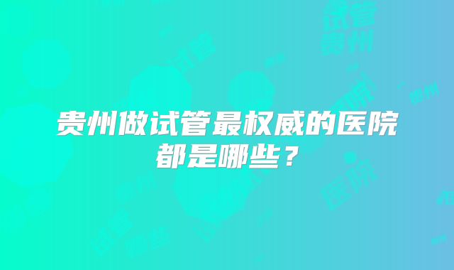 贵州做试管最权威的医院都是哪些？