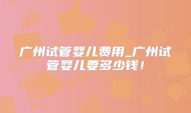 广州试管婴儿费用_广州试管婴儿要多少钱!