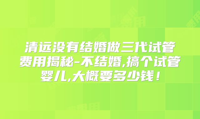 清远没有结婚做三代试管费用揭秘-不结婚,搞个试管婴儿,大概要多少钱!