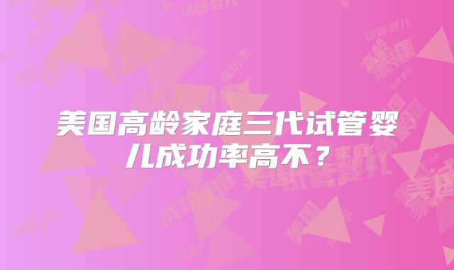 美国高龄家庭三代试管婴儿成功率高不?