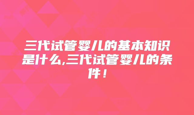 三代试管婴儿的基本知识是什么,三代试管婴儿的条件！