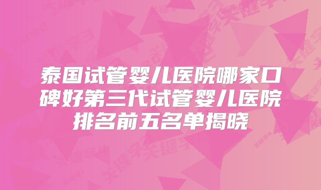 泰国试管婴儿医院哪家口碑好第三代试管婴儿医院排名前五名单揭晓