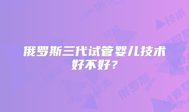 俄罗斯三代试管婴儿技术好不好？