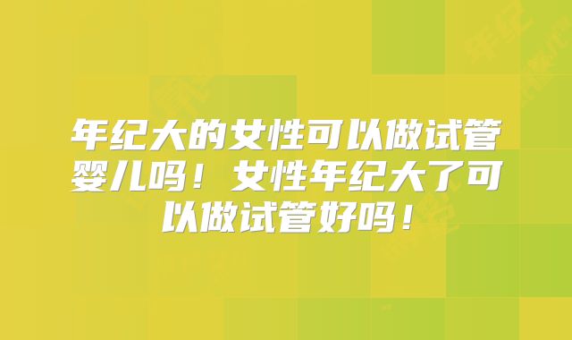 年纪大的女性可以做试管婴儿吗!女性年纪大了可以做试管好吗!