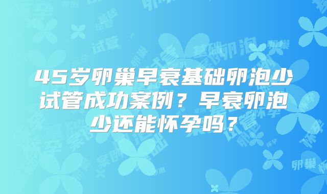 45岁卵巢早衰基础卵泡少试管成功案例?早衰卵泡少还能怀孕吗?