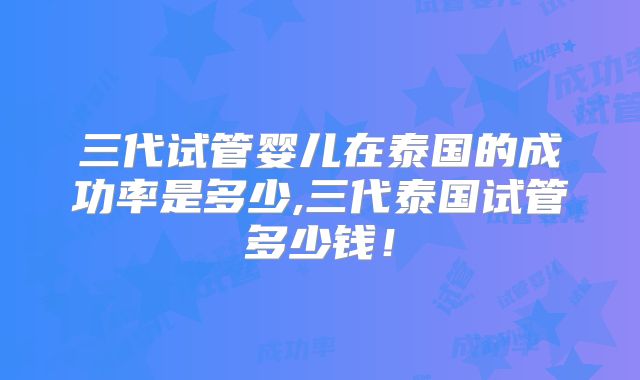 三代试管婴儿在泰国的成功率是多少,三代泰国试管多少钱!