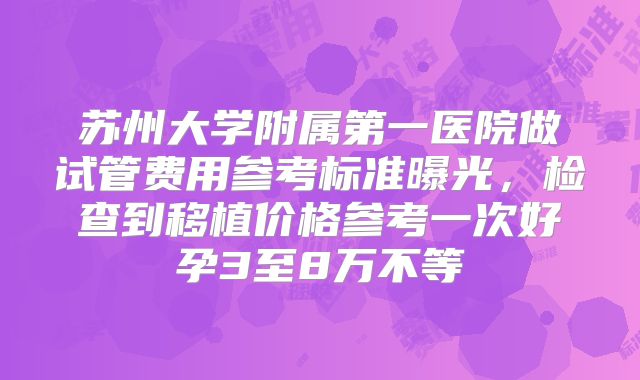 苏州大学附属第一医院做试管费用参考标准曝光,检查到移植价格参考一次好孕3至8万不等