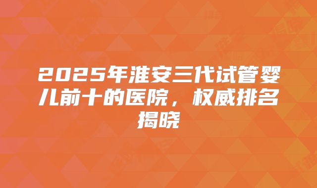 2025年淮安三代试管婴儿前十的医院，权威排名揭晓