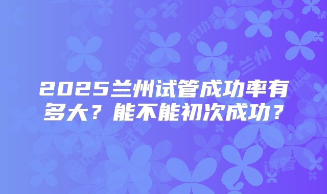 2025兰州试管成功率有多大？能不能初次成功？