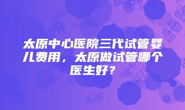 太原中心医院三代试管婴儿费用,太原做试管哪个医生好?