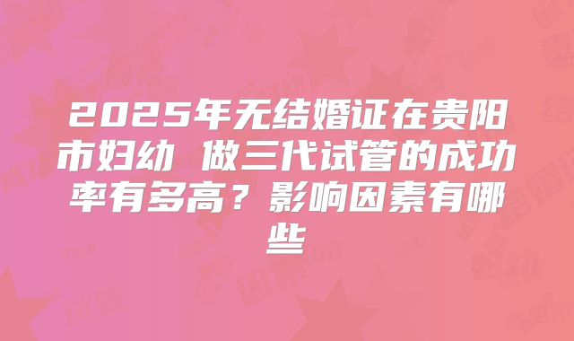 2025年无结婚证在贵阳市妇幼 做三代试管的成功率有多高？影响因素有哪些
