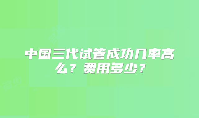 中国三代试管成功几率高么？费用多少？
