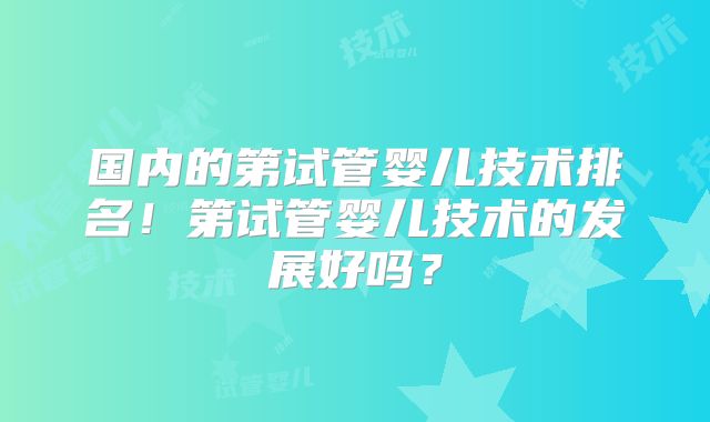 国内的第试管婴儿技术排名！第试管婴儿技术的发展好吗？