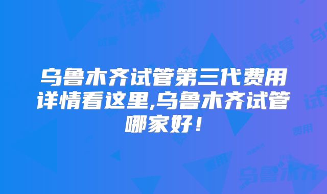 乌鲁木齐试管第三代费用详情看这里,乌鲁木齐试管哪家好！