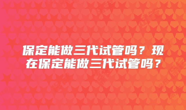 保定能做三代试管吗?现在保定能做三代试管吗?